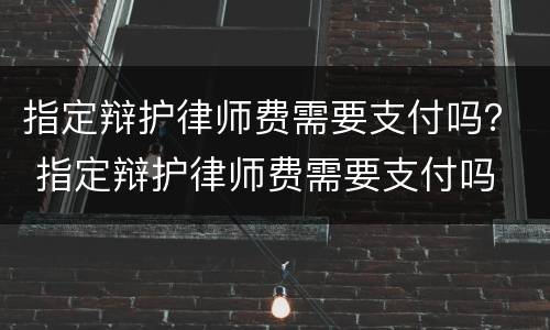 指定辩护律师费需要支付吗？ 指定辩护律师费需要支付吗