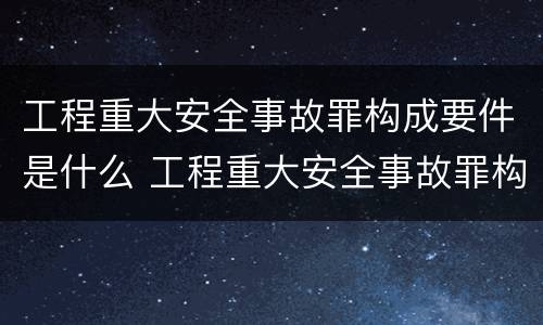 工程重大安全事故罪构成要件是什么 工程重大安全事故罪构成要件是什么意思
