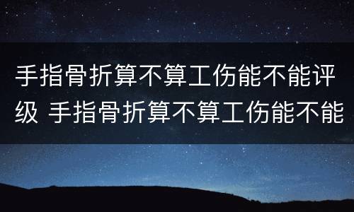 手指骨折算不算工伤能不能评级 手指骨折算不算工伤能不能评级残疾