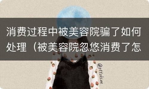 消费过程中被美容院骗了如何处理（被美容院忽悠消费了怎么办）