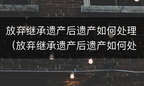 放弃继承遗产后遗产如何处理（放弃继承遗产后遗产如何处理）