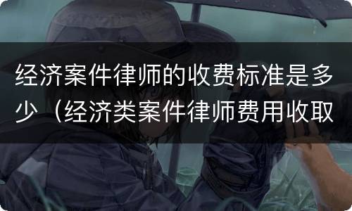 经济案件律师的收费标准是多少（经济类案件律师费用收取标准）