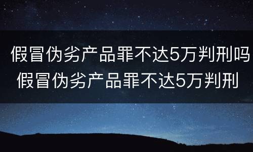 假冒伪劣产品罪不达5万判刑吗 假冒伪劣产品罪不达5万判刑吗判多少年