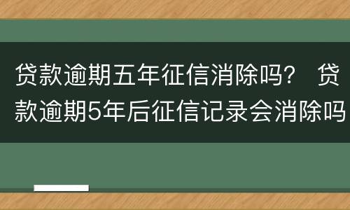 贷款逾期五年征信消除吗？ 贷款逾期5年后征信记录会消除吗