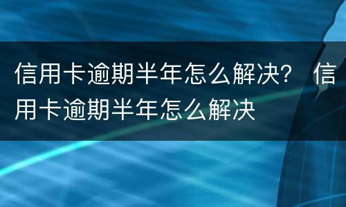 信用卡逾期半年怎么解决？ 信用卡逾期半年怎么解决