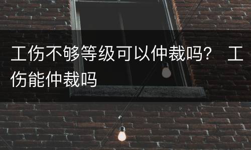工伤不够等级可以仲裁吗？ 工伤能仲裁吗