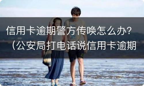 信用卡逾期警方传唤怎么办？（公安局打电话说信用卡逾期立案）