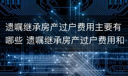 遗嘱继承房产过户费用主要有哪些 遗嘱继承房产过户费用和法定房产继承