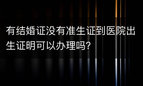 有结婚证没有准生证到医院出生证明可以办理吗？