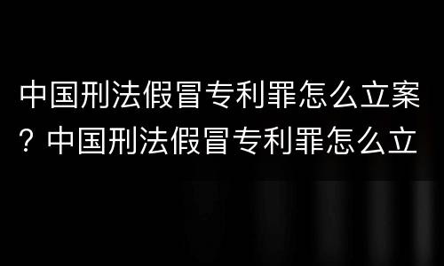 中国刑法假冒专利罪怎么立案? 中国刑法假冒专利罪怎么立案的