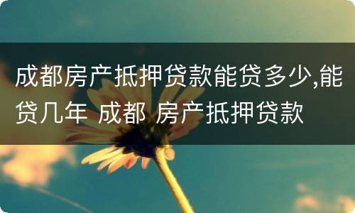 成都房产抵押贷款能贷多少,能贷几年 成都 房产抵押贷款