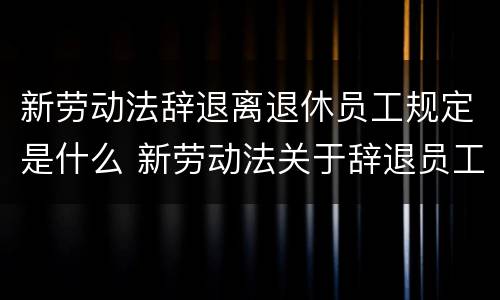 新劳动法辞退离退休员工规定是什么 新劳动法关于辞退员工是如何规定的