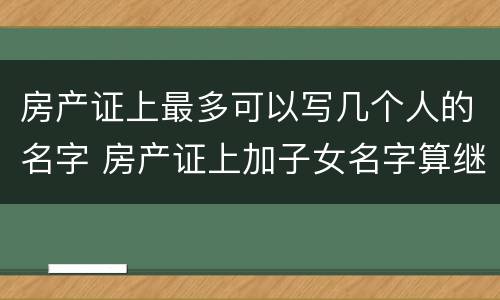 房产证上最多可以写几个人的名字 房产证上加子女名字算继承吗