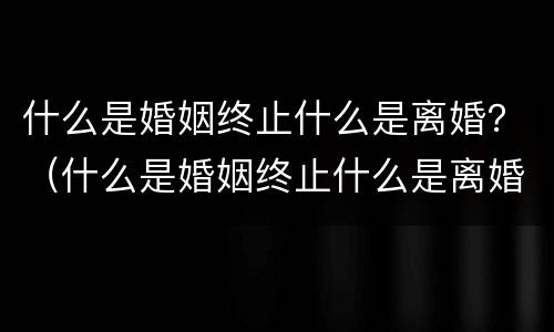 什么是婚姻终止什么是离婚？（什么是婚姻终止什么是离婚）