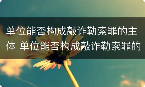 单位能否构成敲诈勒索罪的主体 单位能否构成敲诈勒索罪的主体是谁