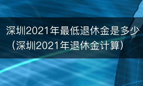 深圳2021年最低退休金是多少（深圳2021年退休金计算）
