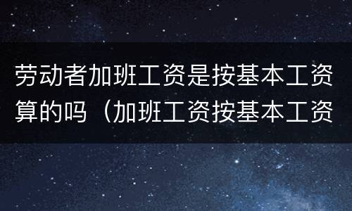 劳动者加班工资是按基本工资算的吗（加班工资按基本工资算还是全额工资）