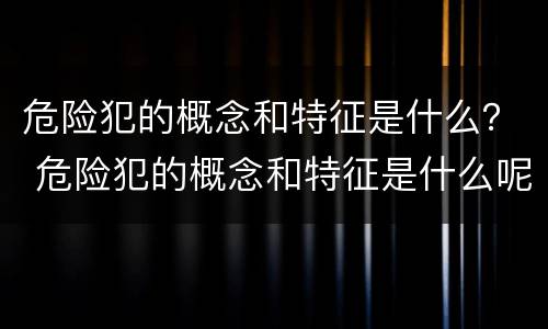 危险犯的概念和特征是什么？ 危险犯的概念和特征是什么呢