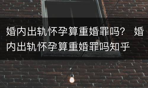 婚内出轨怀孕算重婚罪吗？ 婚内出轨怀孕算重婚罪吗知乎