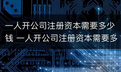 一人开公司注册资本需要多少钱 一人开公司注册资本需要多少钱一个月