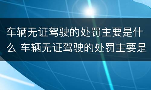 车辆无证驾驶的处罚主要是什么 车辆无证驾驶的处罚主要是什么内容