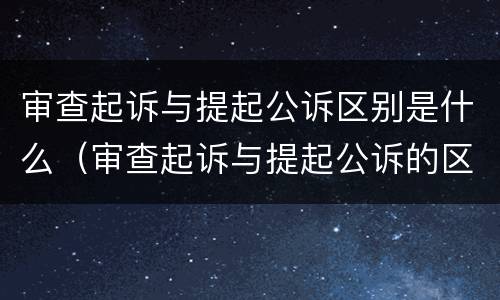 审查起诉与提起公诉区别是什么（审查起诉与提起公诉的区别）