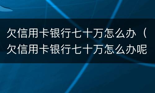 欠信用卡银行七十万怎么办（欠信用卡银行七十万怎么办呢）