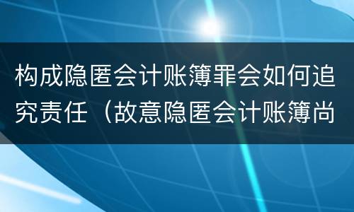 构成隐匿会计账簿罪会如何追究责任（故意隐匿会计账簿尚不构成犯罪的）