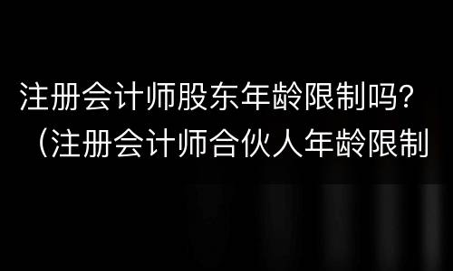 注册会计师股东年龄限制吗？（注册会计师合伙人年龄限制）