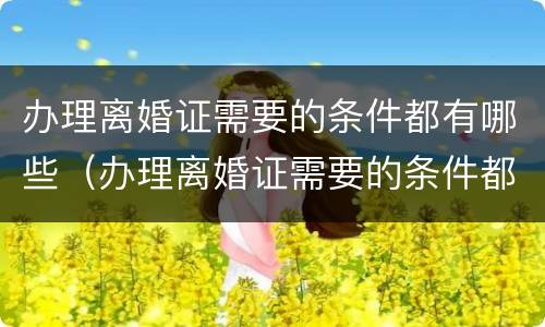 办理离婚证需要的条件都有哪些（办理离婚证需要的条件都有哪些内容）