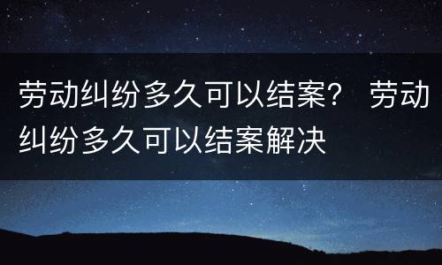 劳动纠纷多久可以结案？ 劳动纠纷多久可以结案解决