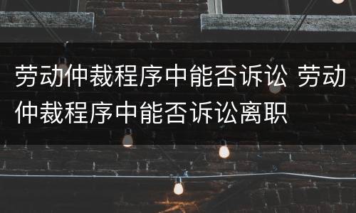 劳动仲裁程序中能否诉讼 劳动仲裁程序中能否诉讼离职