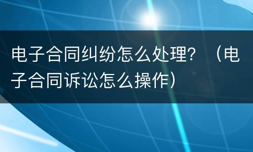 电子合同纠纷怎么处理？（电子合同诉讼怎么操作）