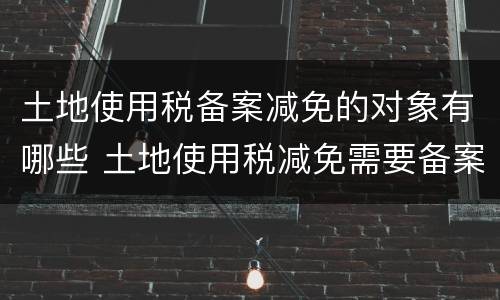 土地使用税备案减免的对象有哪些 土地使用税减免需要备案吗