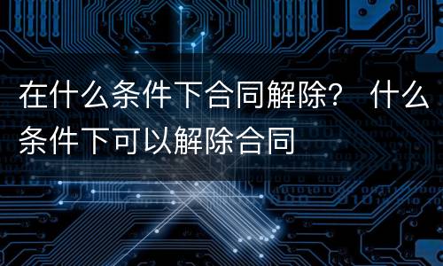 在什么条件下合同解除？ 什么条件下可以解除合同