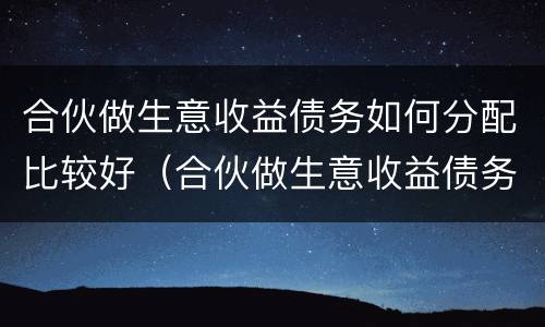 合伙做生意收益债务如何分配比较好（合伙做生意收益债务如何分配比较好呢）