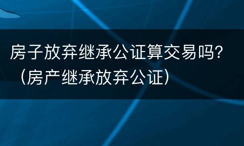 房子放弃继承公证算交易吗？（房产继承放弃公证）
