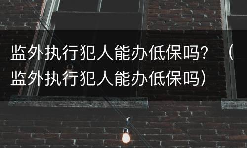 监外执行犯人能办低保吗？（监外执行犯人能办低保吗）