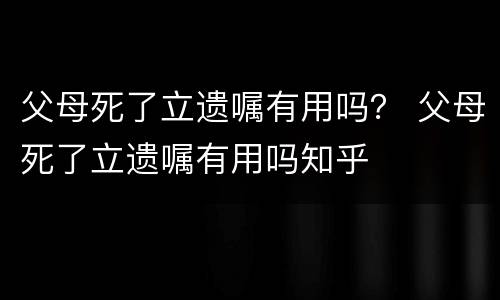 父母死了立遗嘱有用吗？ 父母死了立遗嘱有用吗知乎