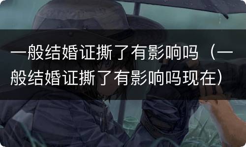 一般结婚证撕了有影响吗（一般结婚证撕了有影响吗现在）