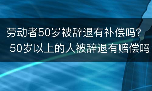 劳动者50岁被辞退有补偿吗？ 50岁以上的人被辞退有赔偿吗