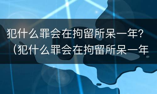 犯什么罪会在拘留所呆一年？（犯什么罪会在拘留所呆一年以上）