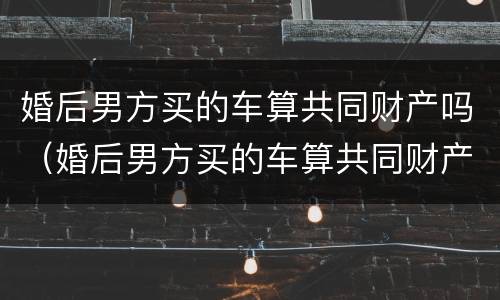 婚后男方买的车算共同财产吗（婚后男方买的车算共同财产吗怎么算）