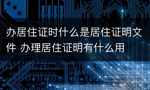 办居住证时什么是居住证明文件 办理居住证明有什么用