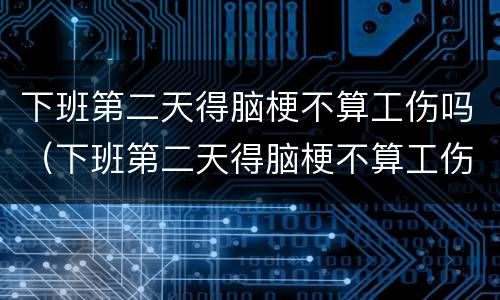 下班第二天得脑梗不算工伤吗（下班第二天得脑梗不算工伤吗）