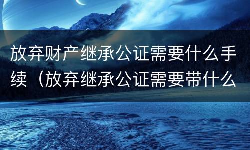 放弃财产继承公证需要什么手续（放弃继承公证需要带什么资料）