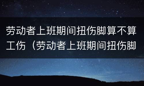 劳动者上班期间扭伤脚算不算工伤（劳动者上班期间扭伤脚算不算工伤）