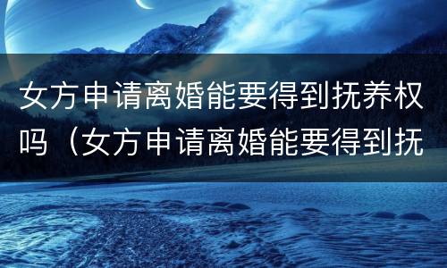 女方申请离婚能要得到抚养权吗（女方申请离婚能要得到抚养权吗知乎）