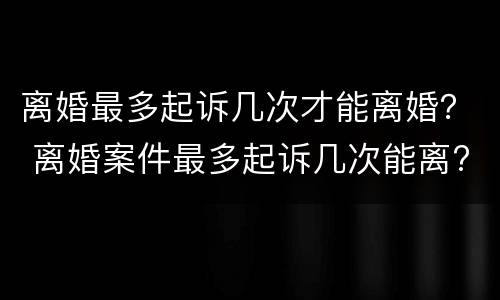 离婚最多起诉几次才能离婚？ 离婚案件最多起诉几次能离?