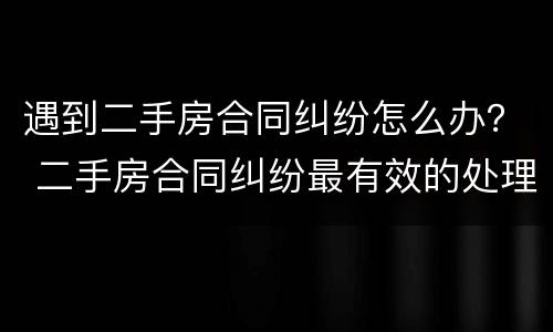 遇到二手房合同纠纷怎么办？ 二手房合同纠纷最有效的处理